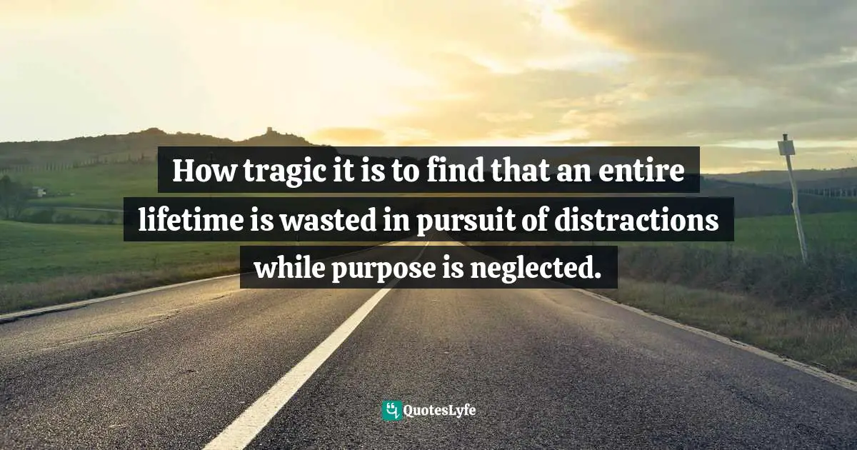 How tragic it is to find that an entire lifetime is wasted in pursuit of distractions while purpose is neglected.