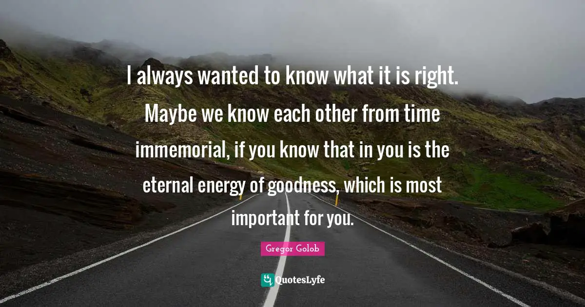 I always wanted to know what it is right. Maybe we know each other from time immemorial, if you know that in you is the eternal energy of goodness, which is most important for you.