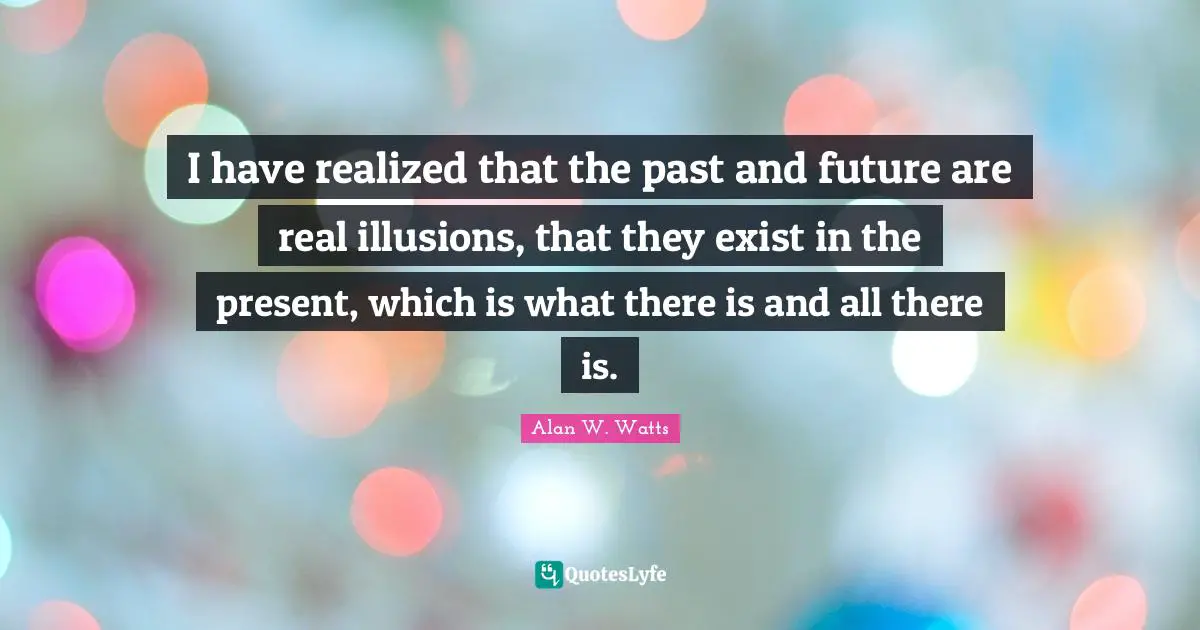 Alan W. Watts Quotes: "I have realized that the past and future are real illusions, that they exist in the present, which is what there is and all there is."