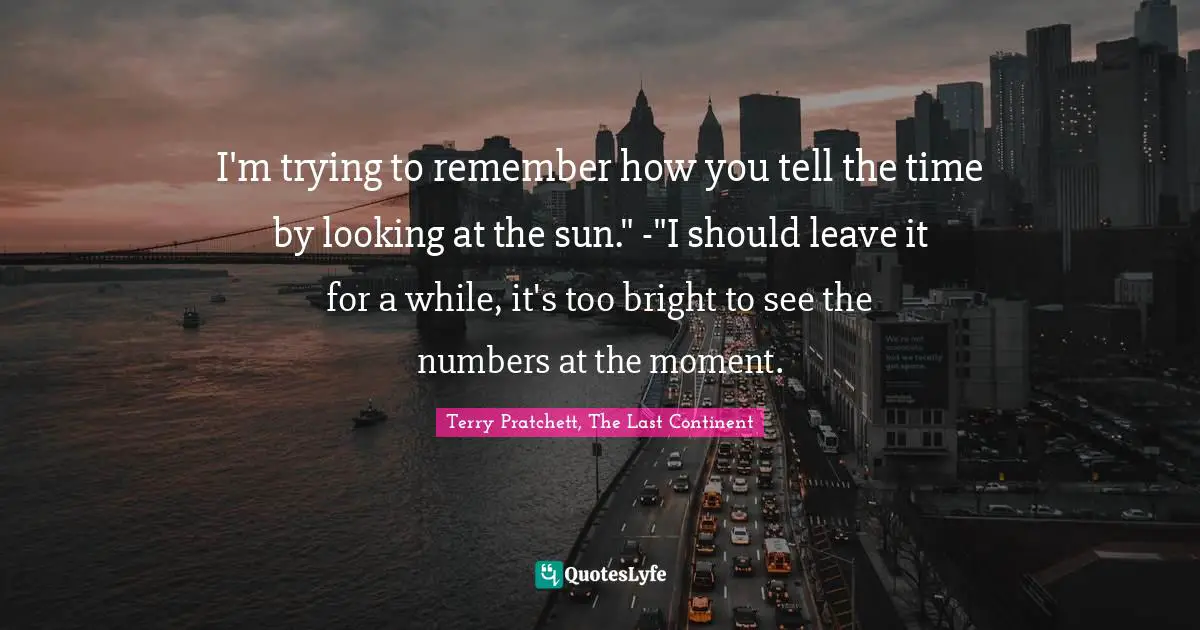 I'm trying to remember how you tell the time by looking at the sun." -"I should leave it for a while, it's too bright to see the numbers at the moment.