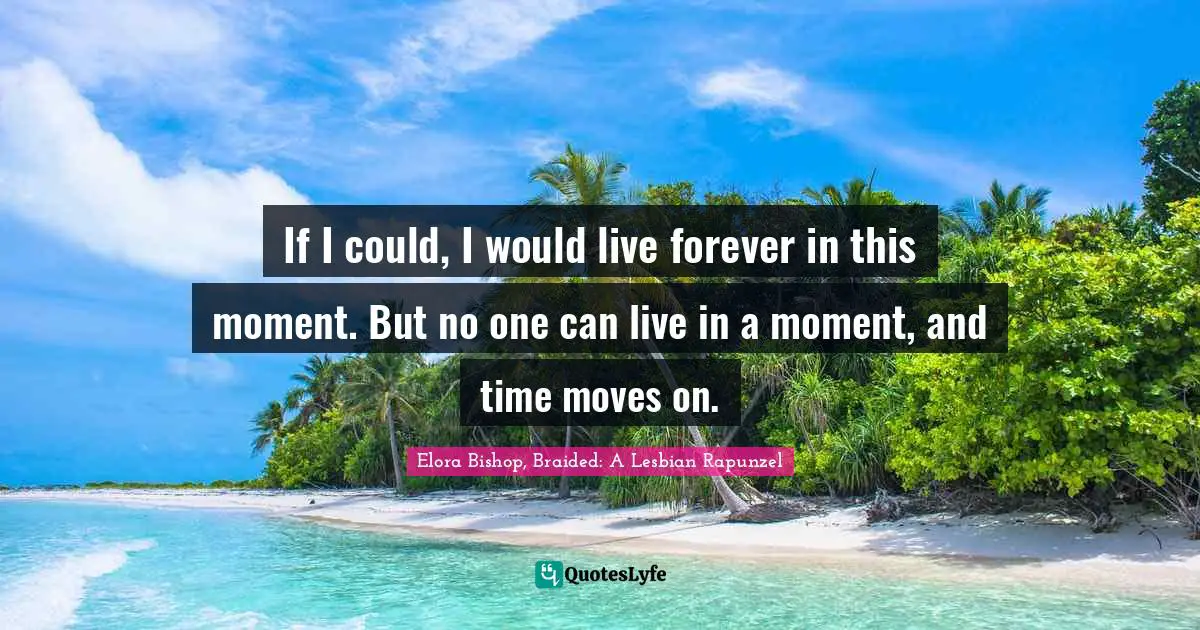 If I could, I would live forever in this moment. But no one can live in a moment, and time moves on.