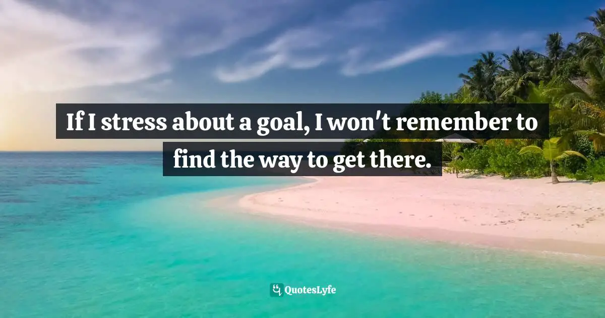 If I stress about a goal, I won't remember to find the way to get there.