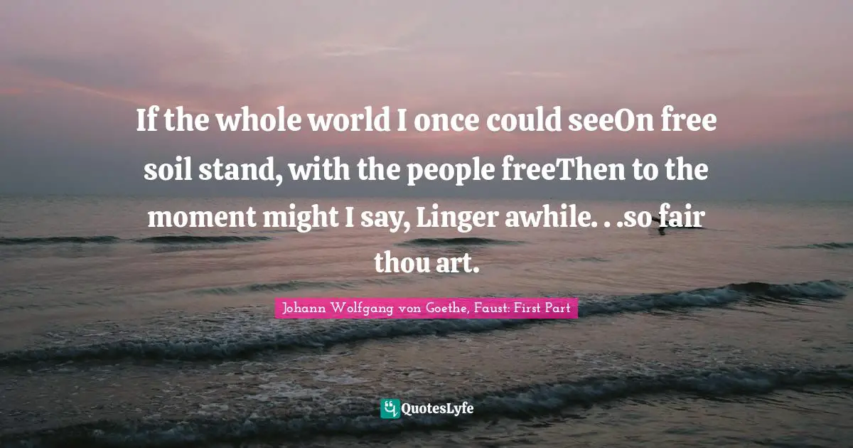 Johann Wolfgang Von Goethe, Faust: First Part Quotes: "If the whole world I once could seeOn free soil stand, with the people freeThen to the moment might I say, Linger awhile. . .so fair thou art."