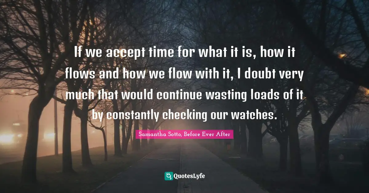 If we accept time for what it is, how it flows and how we flow with it, I doubt very much that would continue wasting loads of it by constantly checking our watches.