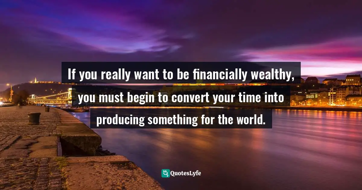 If you really want to be financially wealthy, you must begin to convert your time into producing something for the world.