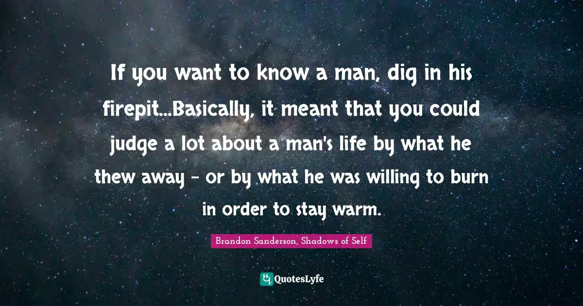 If you want to know a man, dig in his firepit...Basically, it meant that you could judge a lot about a man's life by what he thew away - or by what he was willing to burn in order to stay warm.