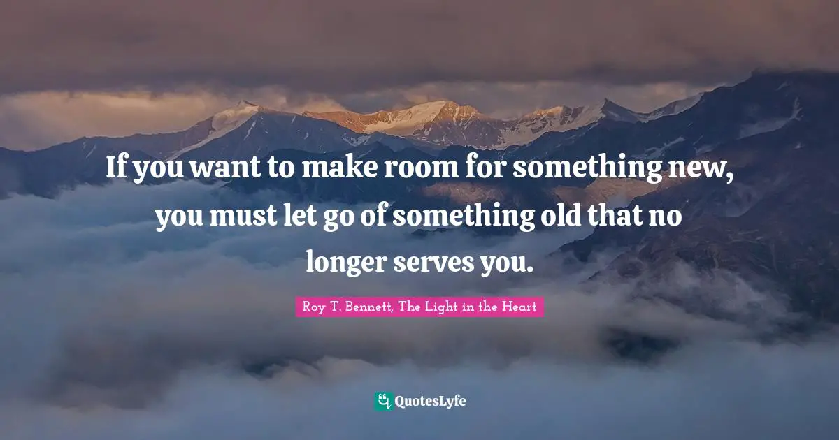 Roy T. Bennett, The Light In The Heart Quotes: "If you want to make room for something new, you must let go of something old that no longer serves you."