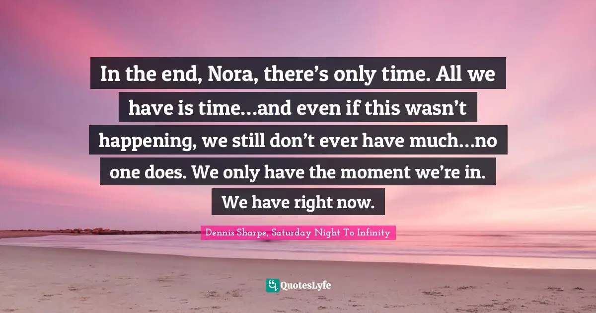 In the end, Nora, there’s only time. All we have is time…and even if this wasn’t happening, we still don’t ever have much…no one does. We only have the moment we’re in. We have right now.