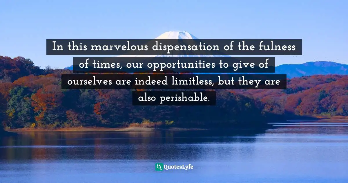 In this marvelous dispensation of the fulness of times, our opportunities to give of ourselves are indeed limitless, but they are also perishable.