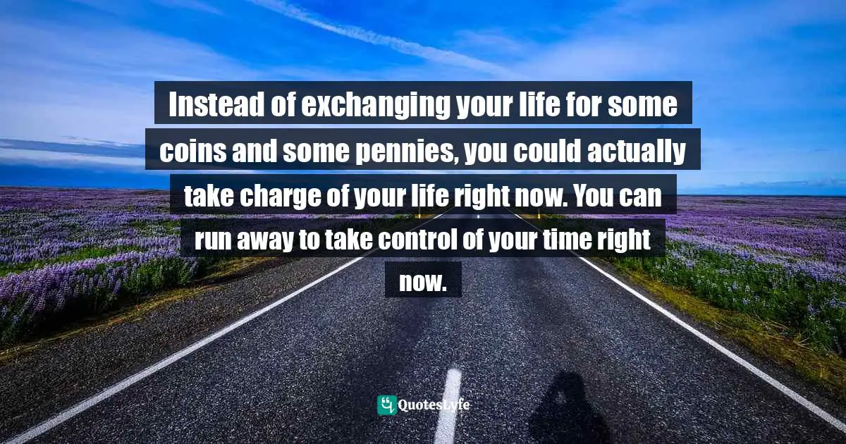 Instead of exchanging your life for some coins and some pennies, you could actually take charge of your life right now. You can run away to take control of your time right now.