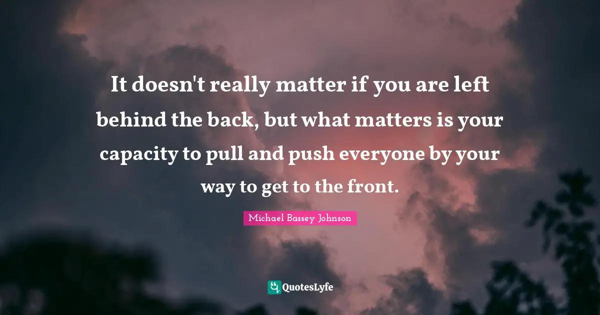 Michael Bassey Johnson Quotes: "It doesn't really matter if you are left behind the back, but what matters is your capacity to pull and push everyone by your way to get to the front."