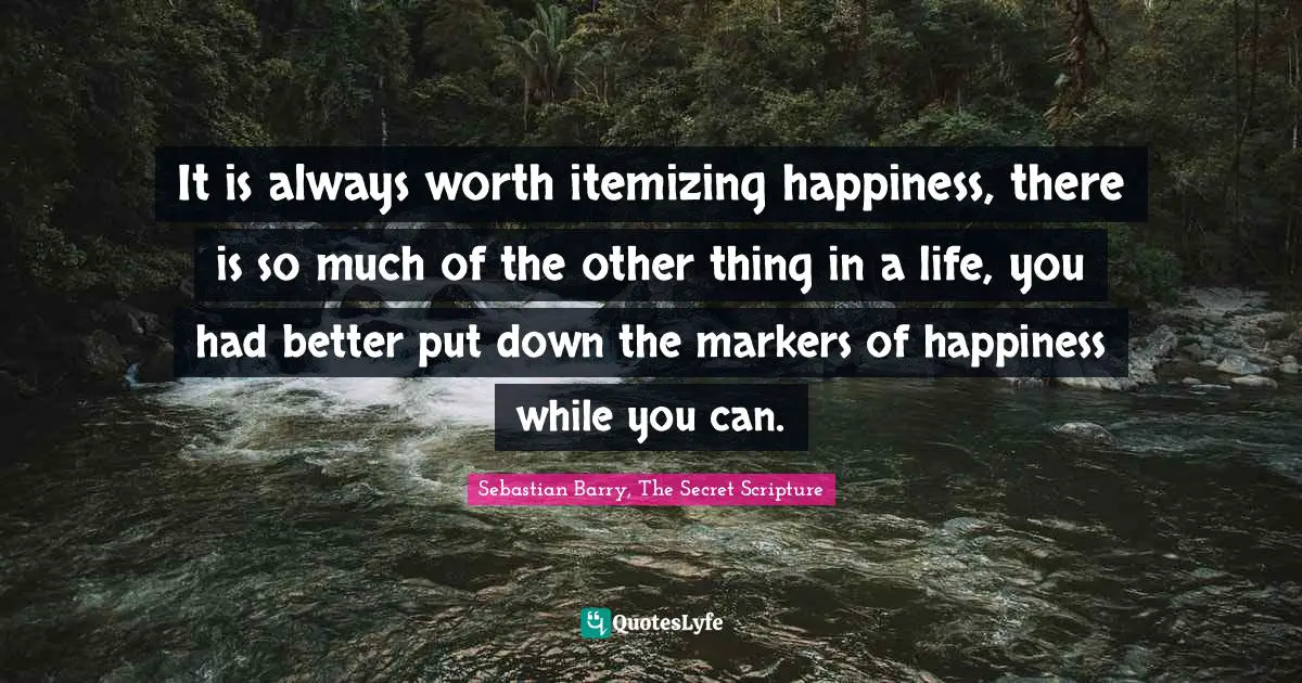 It is always worth itemizing happiness, there is so much of the other thing in a life, you had better put down the markers of happiness while you can.