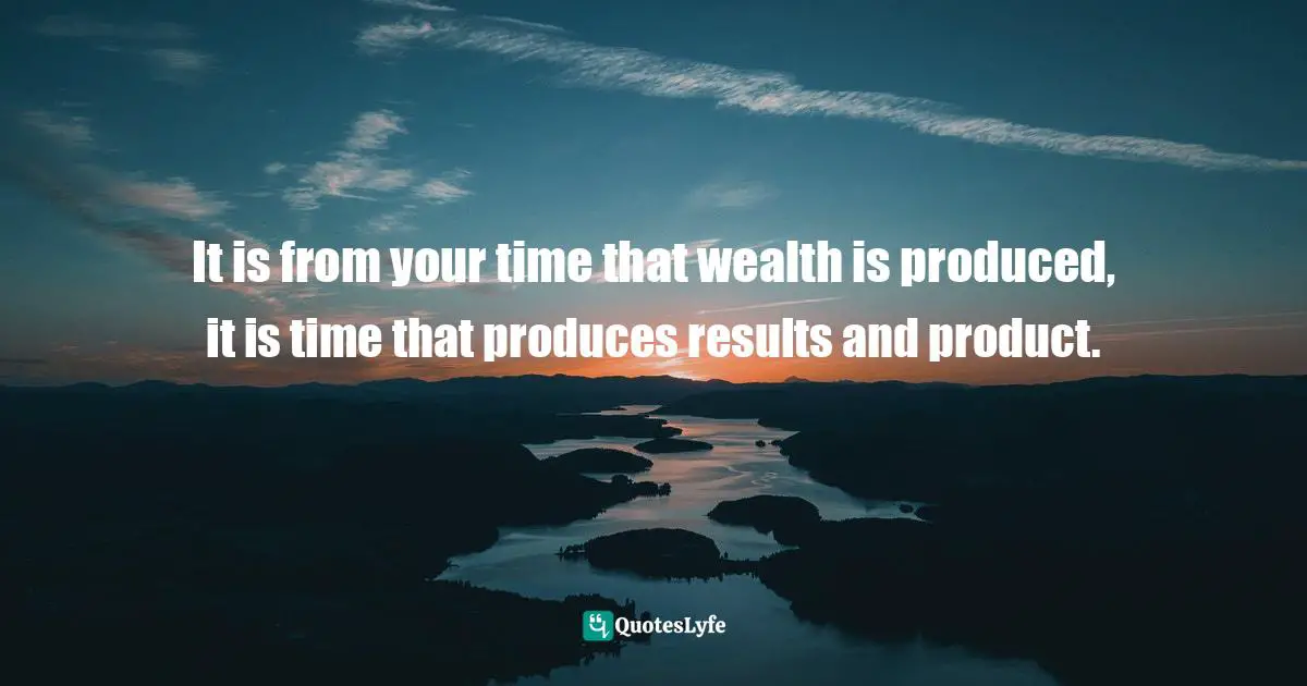 It is from your time that wealth is produced, it is time that produces results and product.