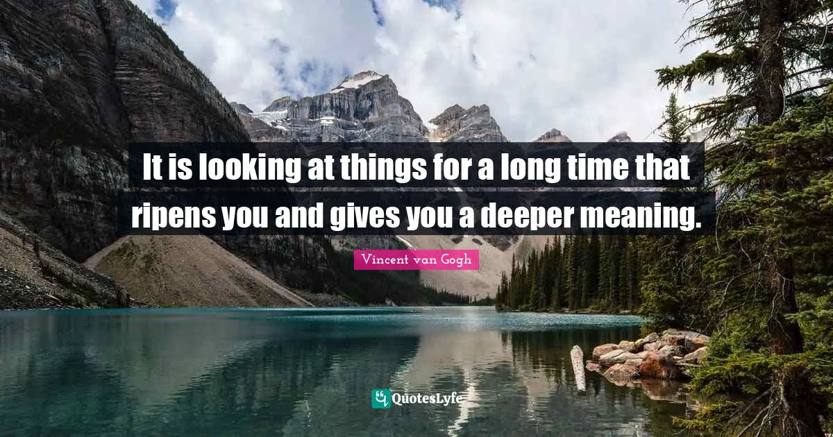 It is looking at things for a long time that ripens you and gives you a deeper meaning.