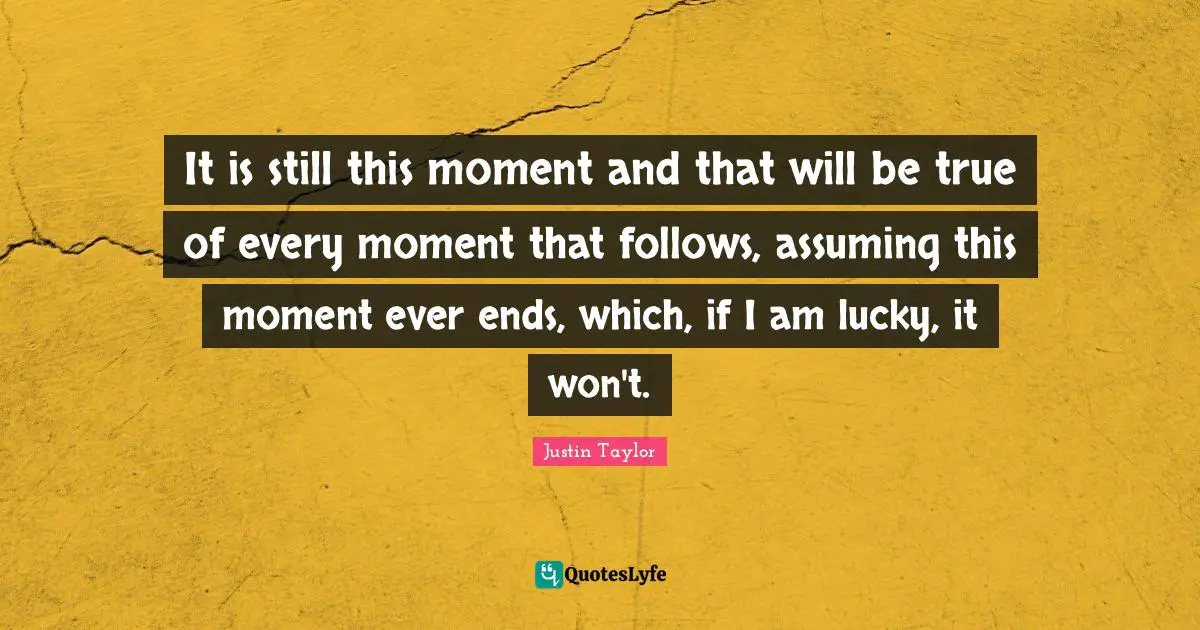 It is still this moment and that will be true of every moment that follows, assuming this moment ever ends, which, if I am lucky, it won't.