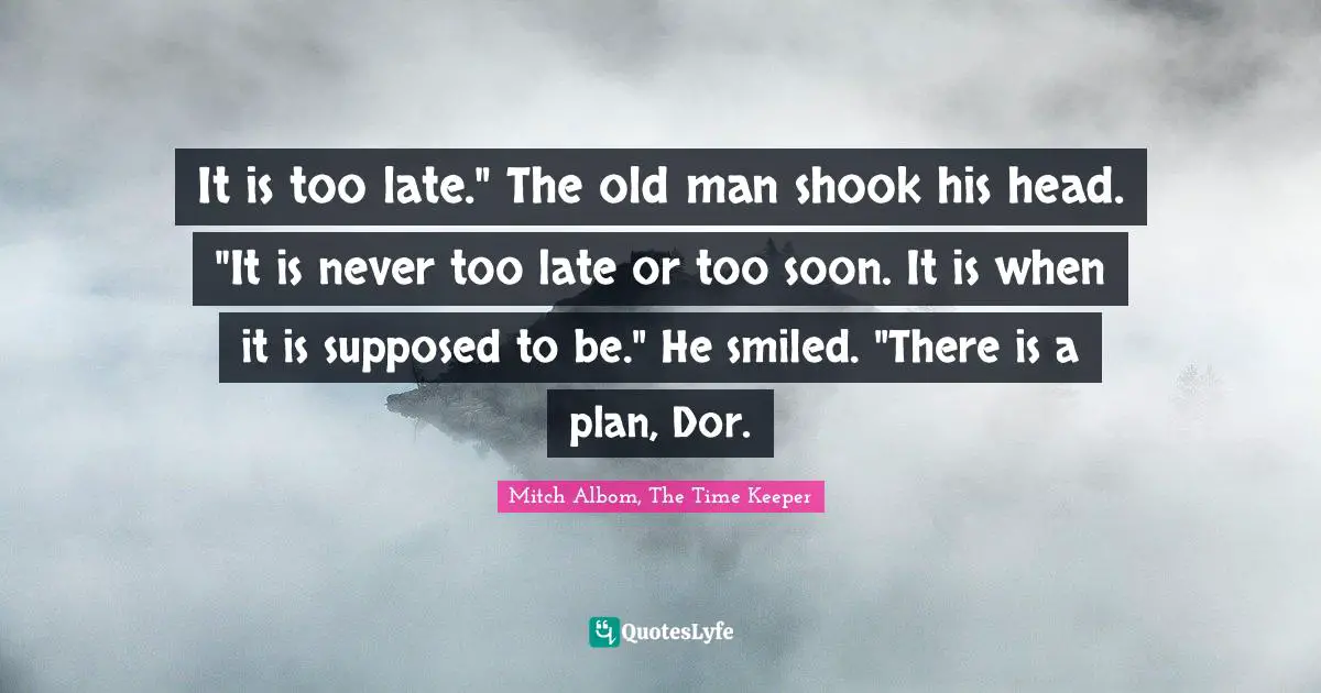 It is too late." The old man shook his head. "It is never too late or too soon. It is when it is supposed to be." He smiled. "There is a plan, Dor.