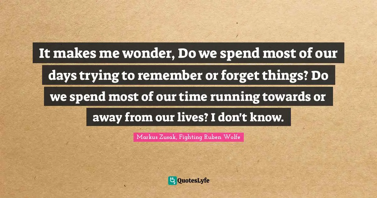 It makes me wonder, Do we spend most of our days trying to remember or forget things? Do we spend most of our time running towards or away from our lives? I don't know.