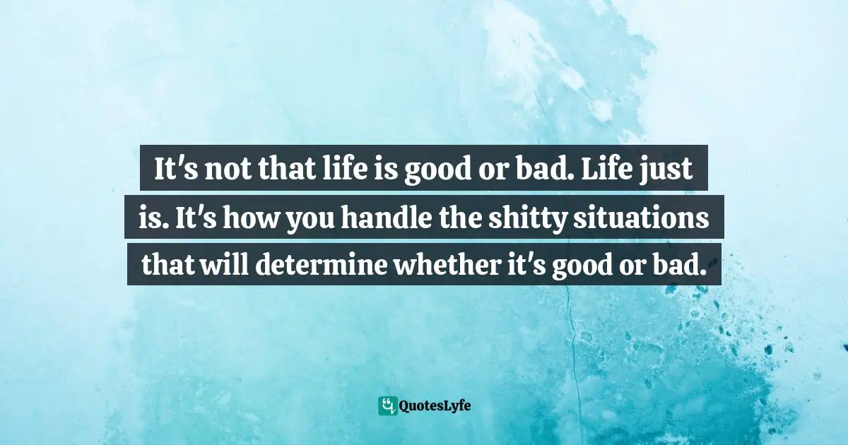 Iva Ursano Quotes: "It's not that life is good or bad. Life just is. It's how you handle the shitty situations that will determine whether it's good or bad."
