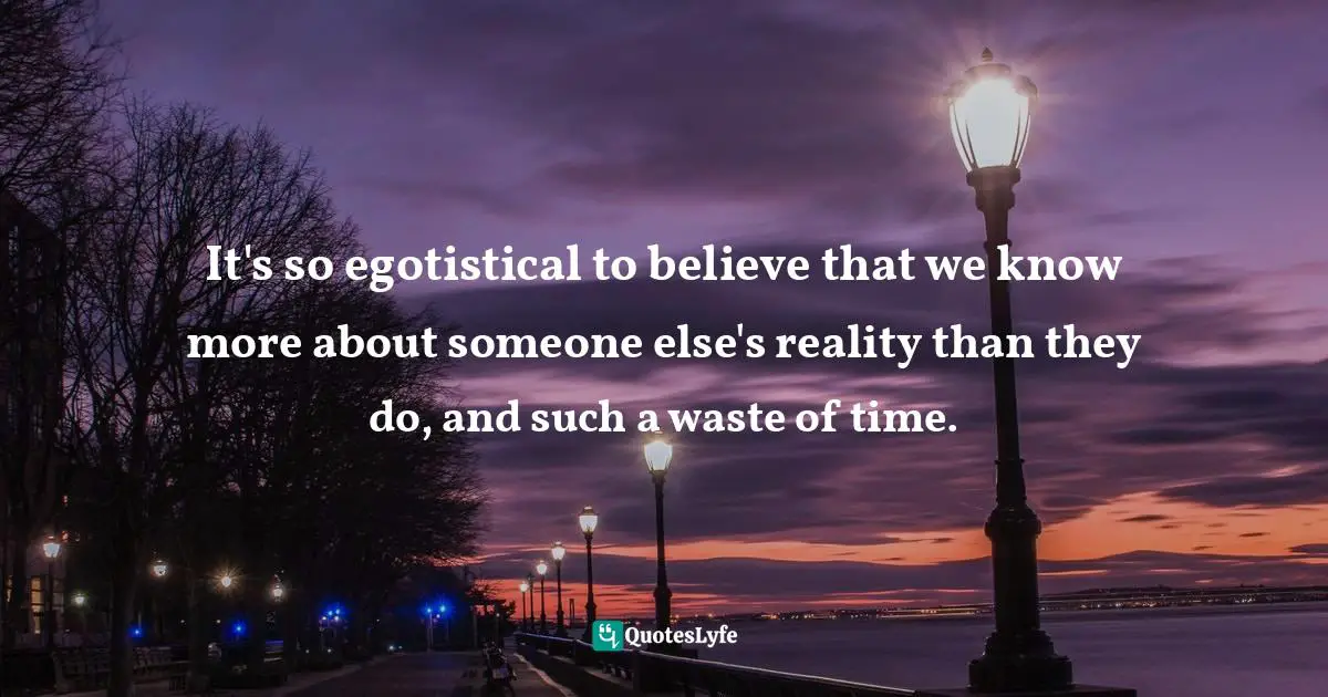 It's so egotistical to believe that we know more about someone else's reality than they do, and such a waste of time.