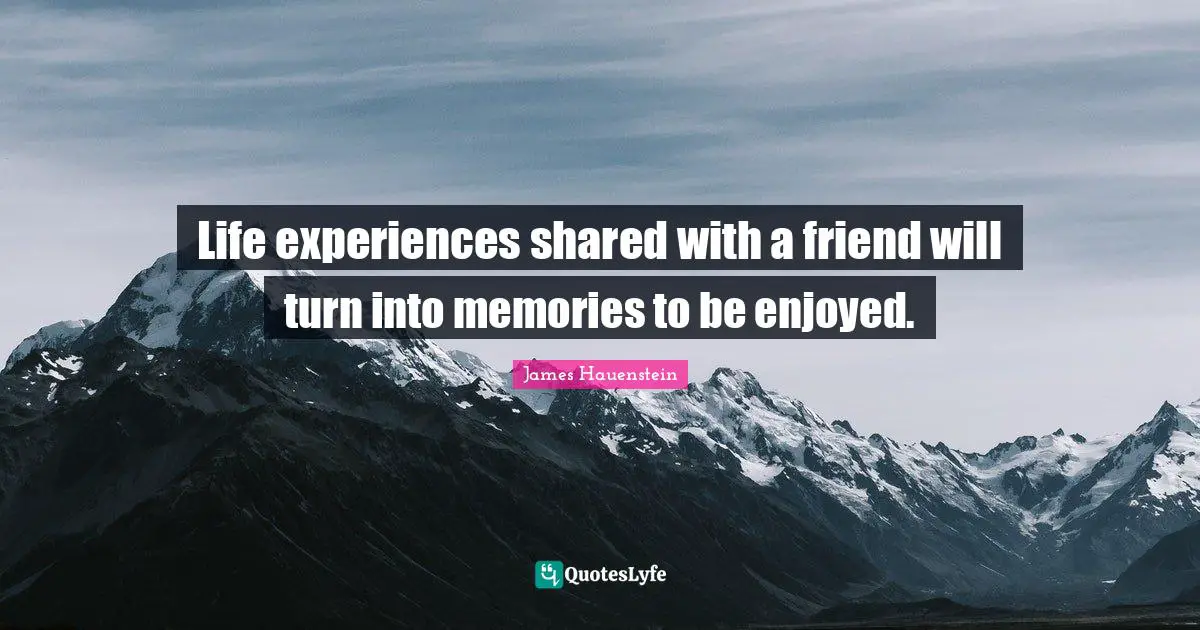 Life experiences shared with a friend will turn into memories to be enjoyed.