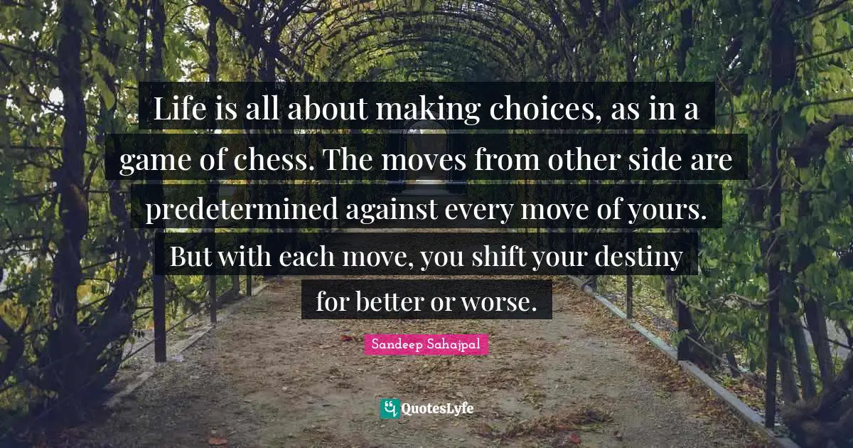 Life is all about making choices, as in a game of chess. The moves from other side are predetermined against every move of yours. But with each move, you shift your destiny for better or worse.
