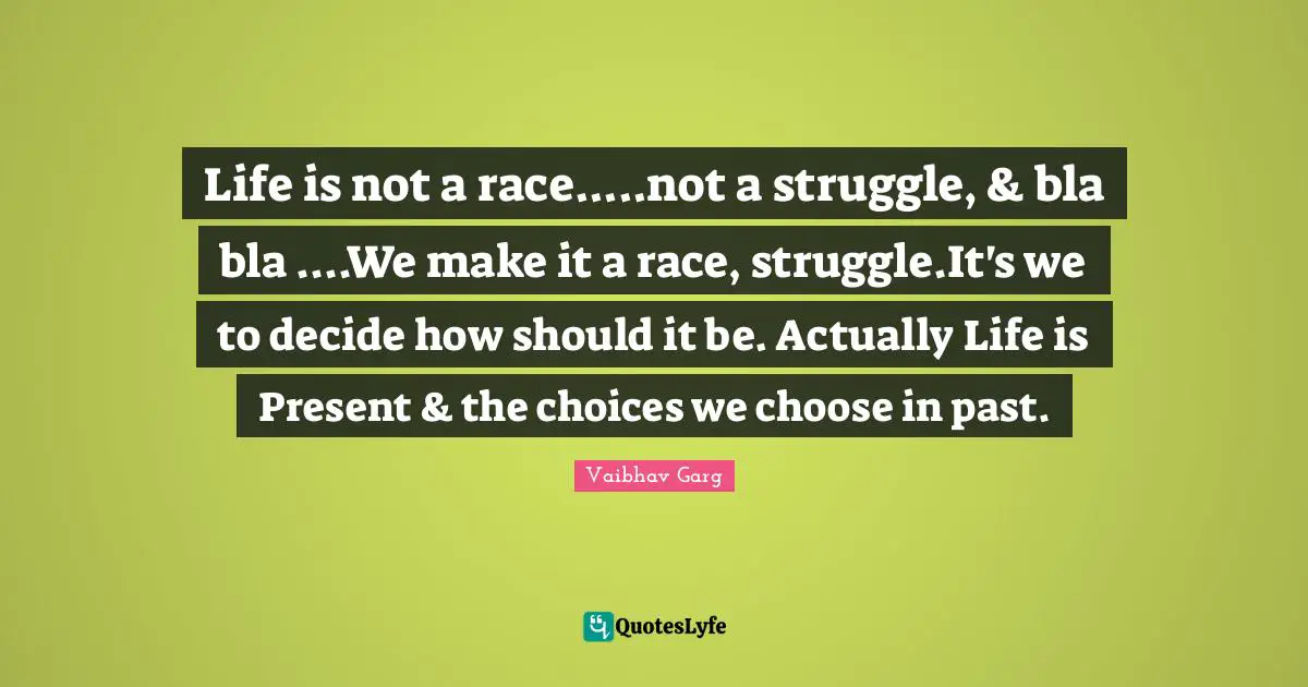 Life is not a race.....not a struggle, & bla bla ....We make it a race, struggle.It's we to decide how should it be. Actually Life is Present & the choices we choose in past.