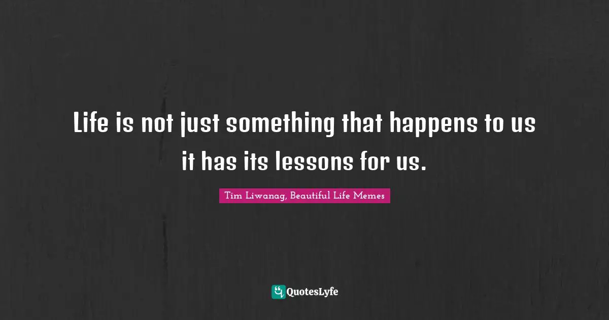 Life is not just something that happens to us it has its lessons for us.