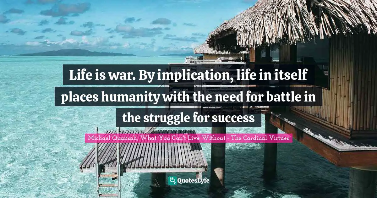 Michael Quansah, What You Can't Live Without - The Cardinal Virtues Quotes: "Life is war. By implication, life in itself places humanity with the need for battle in the struggle for success"