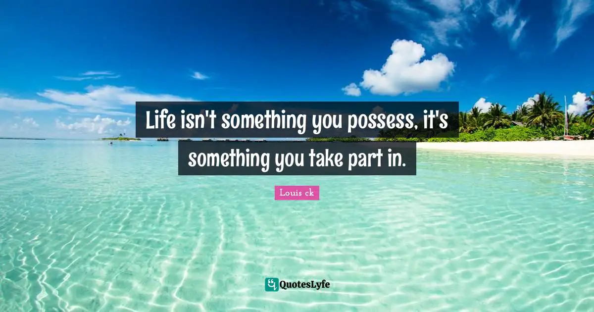 Life isn't something you possess, it's something you take part in.