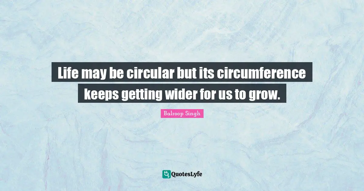 Life may be circular but its circumference keeps getting wider for us to grow.