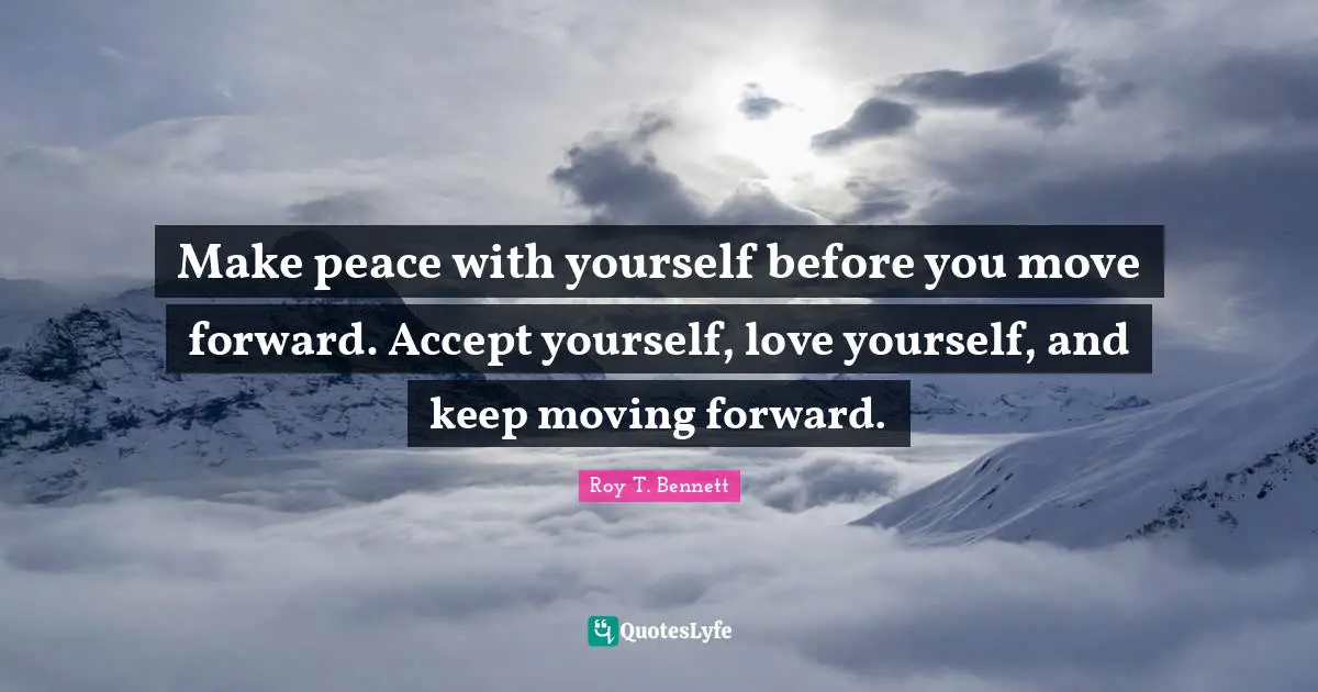 Make peace with yourself before you move forward. Accept yourself, love yourself, and keep moving forward.