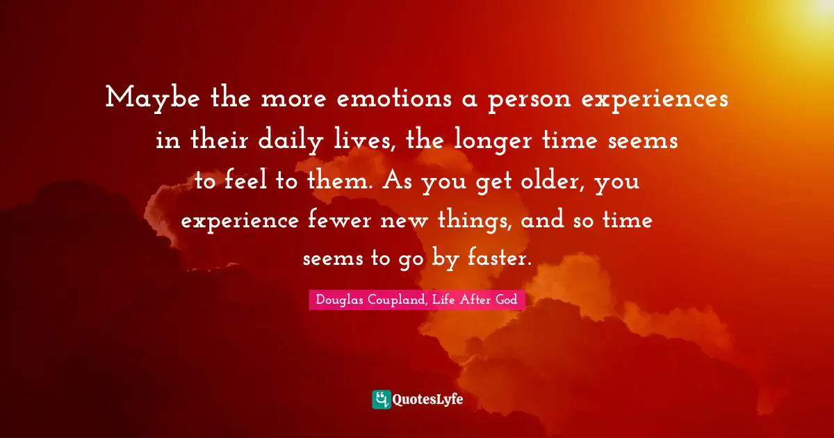Maybe the more emotions a person experiences in their daily lives, the longer time seems to feel to them. As you get older, you experience fewer new things, and so time seems to go by faster.
