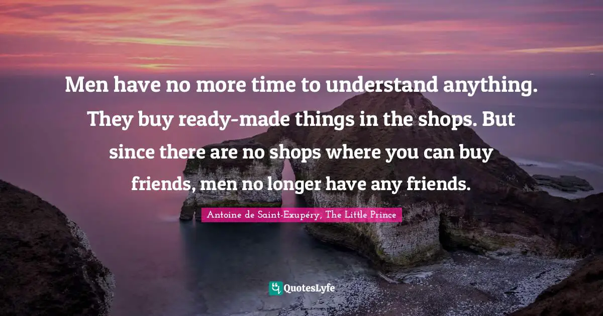 Men have no more time to understand anything. They buy ready-made things in the shops. But since there are no shops where you can buy friends, men no longer have any friends.