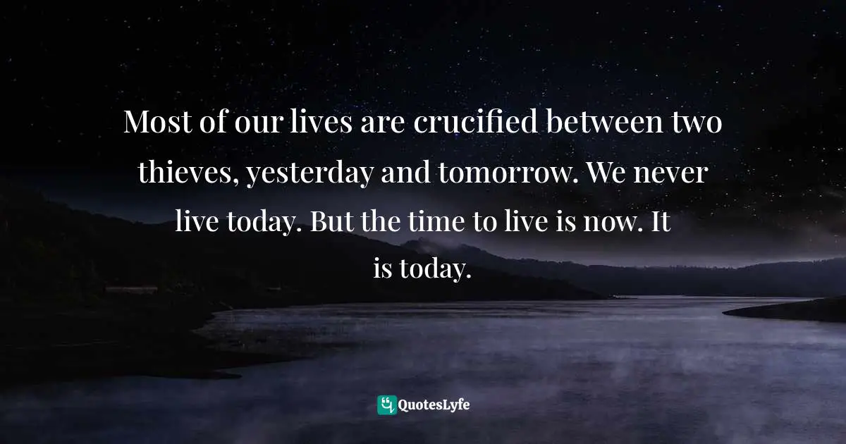 Most of our lives are crucified between two thieves, yesterday and tomorrow. We never live today. But the time to live is now. It is today.
