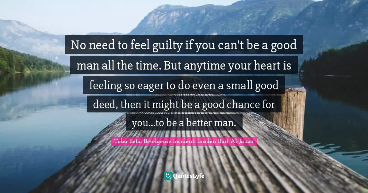 No need to feel guilty if you can't be a good man all the time. But anytime your heart is feeling so eager to do even a small good deed, then it might be a good chance for you…to be a better man.