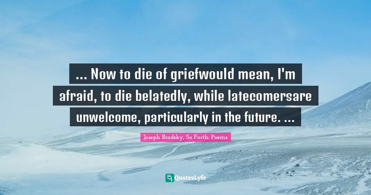 ... Now to die of griefwould mean, I'm afraid, to die belatedly, while latecomersare unwelcome, particularly in the future. ...