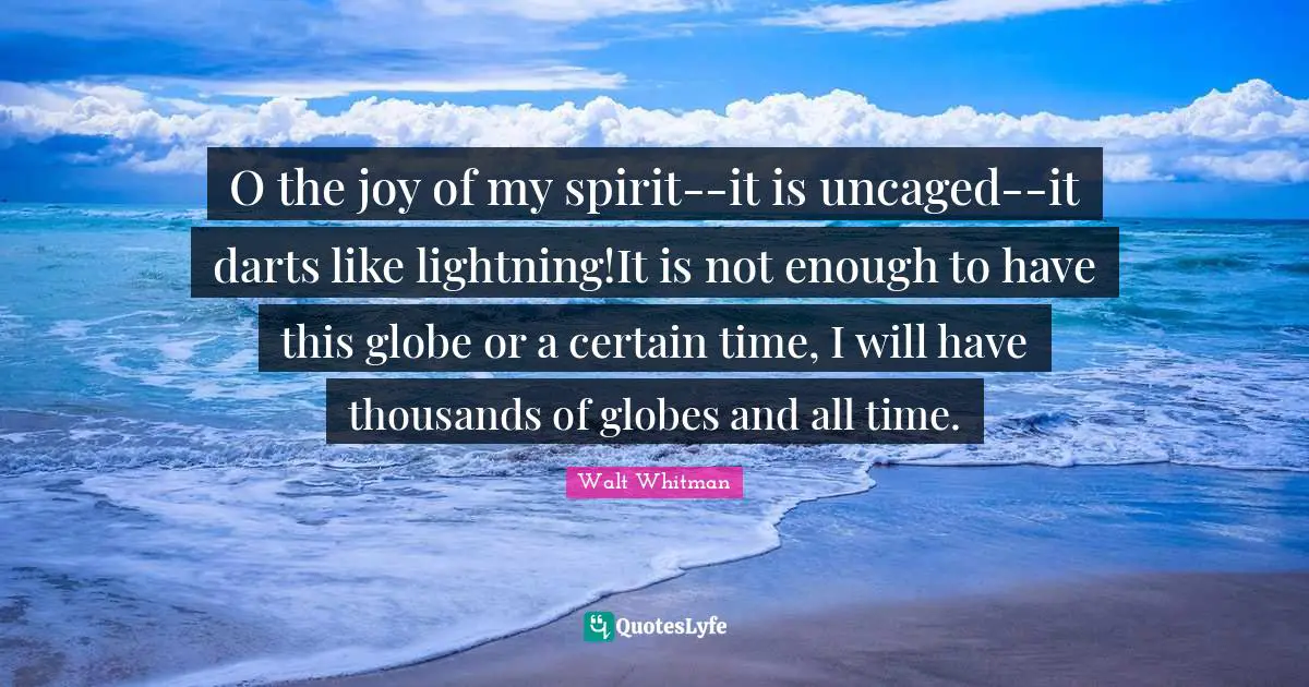 O the joy of my spirit--it is uncaged--it darts like lightning!It is not enough to have this globe or a certain time, I will have thousands of globes and all time.