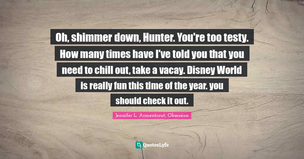 Oh, shimmer down, Hunter. You're too testy. How many times have I've told you that you need to chill out, take a vacay. Disney World is really fun this time of the year. you should check it out.