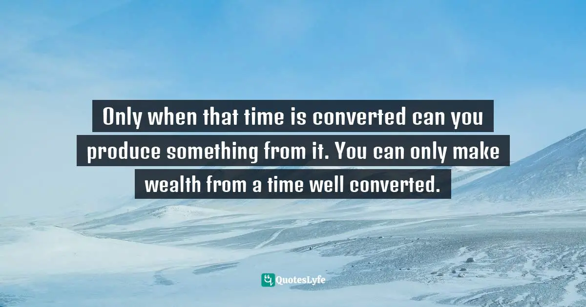 Only when that time is converted can you produce something from it. You can only make wealth from a time well converted.