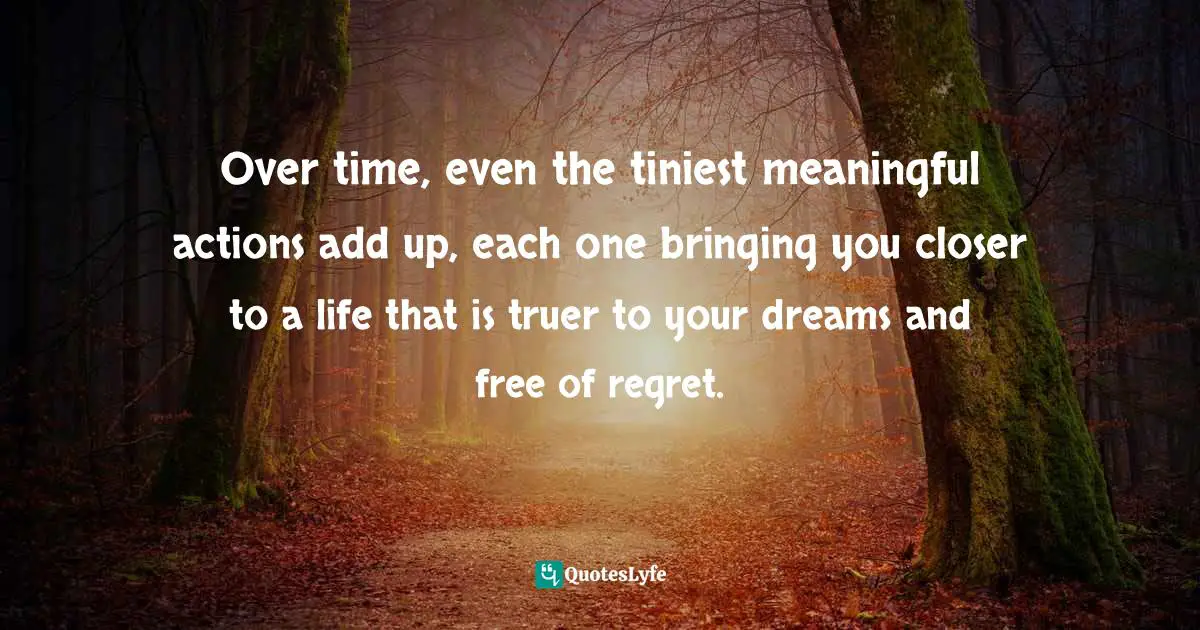 Over time, even the tiniest meaningful actions add up, each one bringing you closer to a life that is truer to your dreams and free of regret.