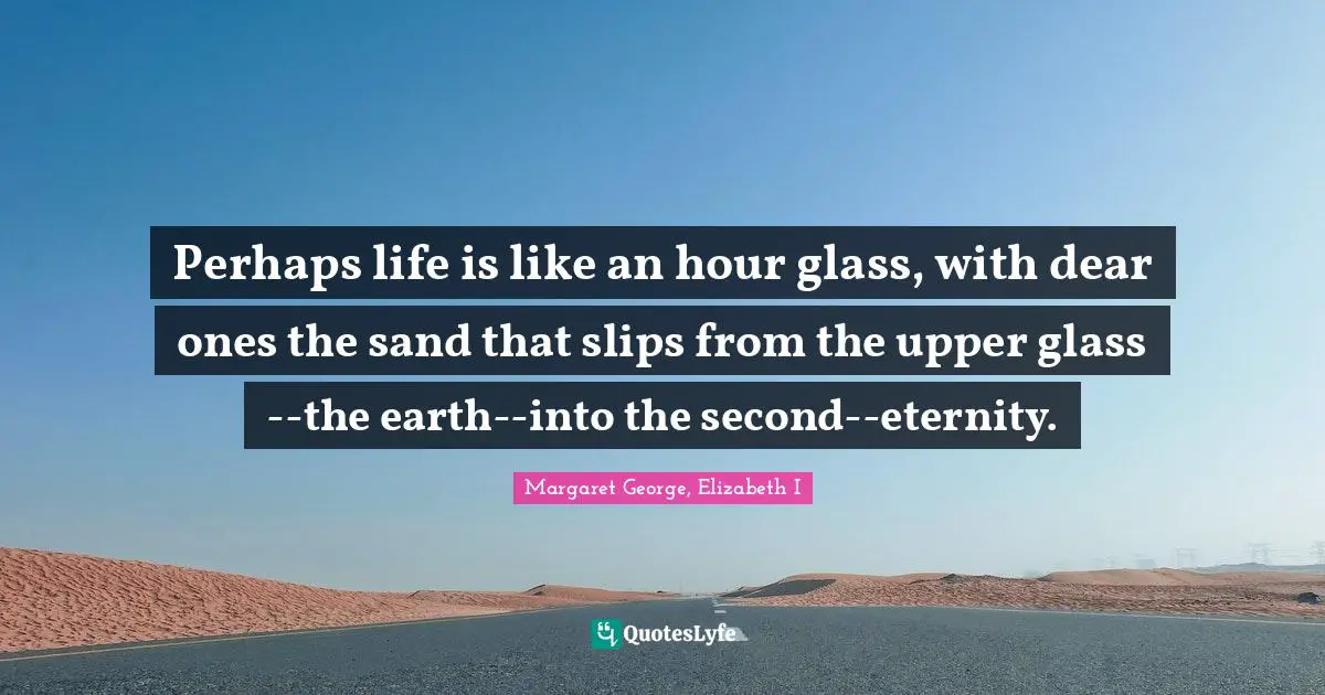 Perhaps life is like an hour glass, with dear ones the sand that slips from the upper glass--the earth--into the second--eternity.