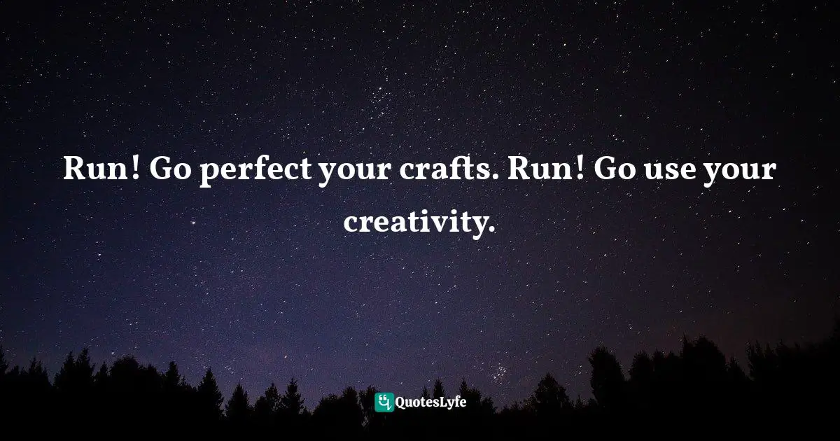 Run! Go perfect your crafts. Run! Go use your creativity.