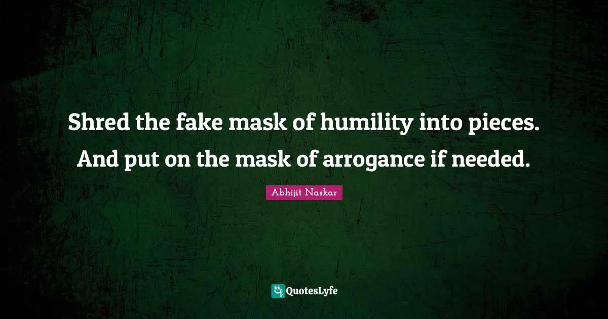 Shred the fake mask of humility into pieces. And put on the mask of arrogance if needed.