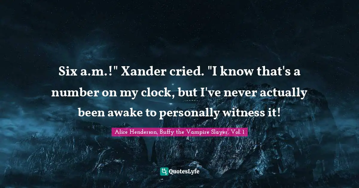 Six a.m.!" Xander cried. "I know that's a number on my clock, but I've never actually been awake to personally witness it!