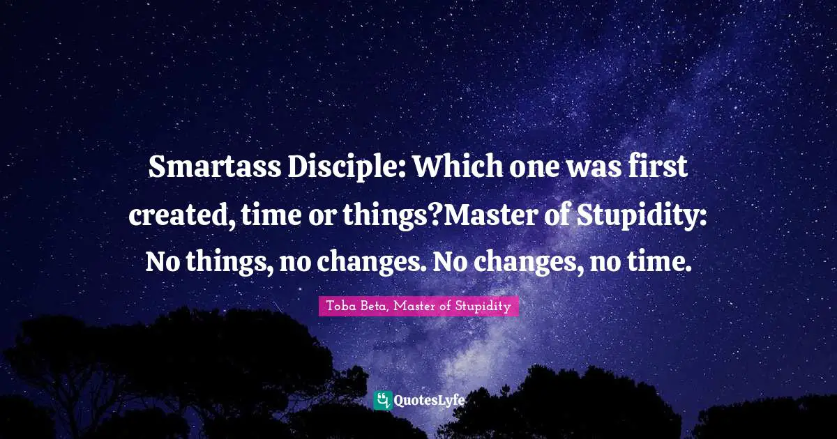 Smartass Disciple: Which one was first created, time or things?Master of Stupidity: No things, no changes. No changes, no time.