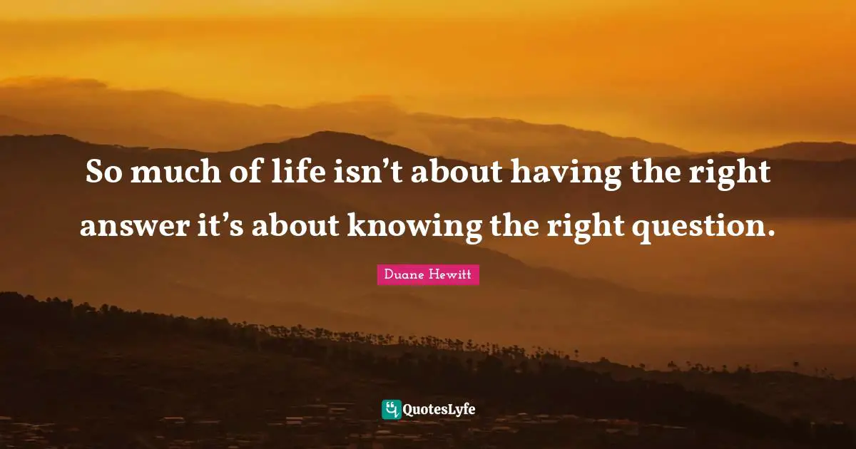 So much of life isn’t about having the right answer it’s about knowing the right question.
