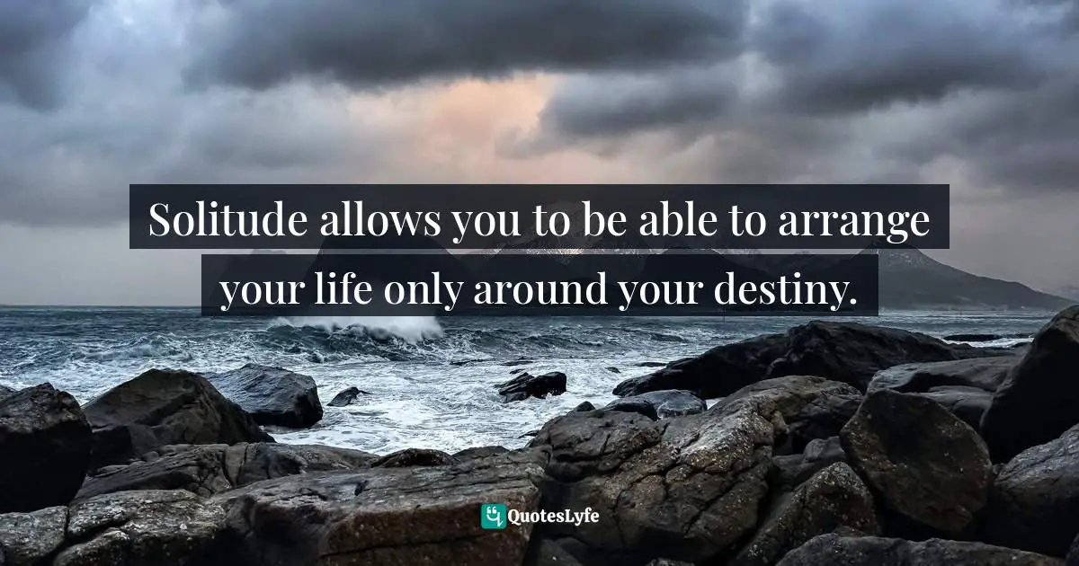 Solitude allows you to be able to arrange your life only around your destiny.