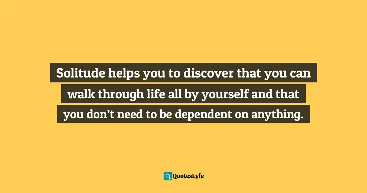 Solitude helps you to discover that you can walk through life all by yourself and that you don’t need to be dependent on anything.