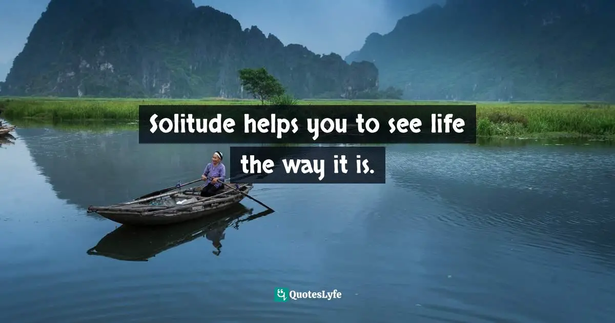 Solitude helps you to see life the way it is.