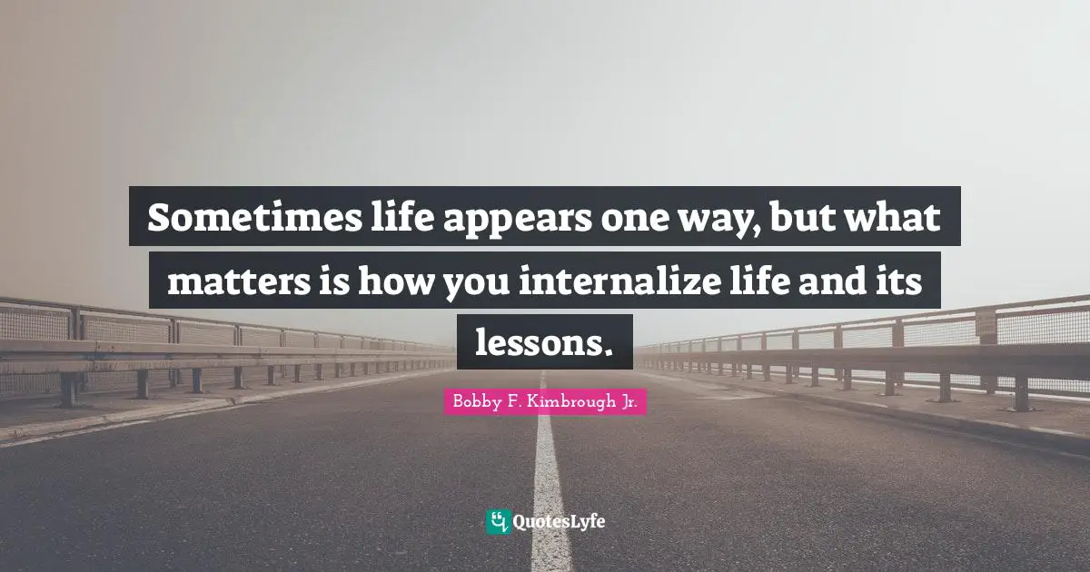 Sometimes life appears one way, but what matters is how you internalize life and its lessons.
